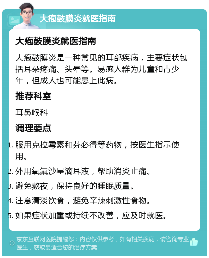 大疱鼓膜炎就医指南 大疱鼓膜炎就医指南 大疱鼓膜炎是一种常见的耳部疾病，主要症状包括耳朵疼痛、头晕等。易感人群为儿童和青少年，但成人也可能患上此病。 推荐科室 耳鼻喉科 调理要点 服用克拉霉素和芬必得等药物，按医生指示使用。 外用氧氟沙星滴耳液，帮助消炎止痛。 避免熬夜，保持良好的睡眠质量。 注意清淡饮食，避免辛辣刺激性食物。 如果症状加重或持续不改善，应及时就医。