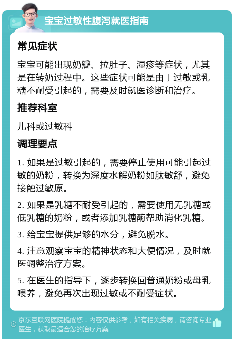 宝宝过敏性腹泻就医指南 常见症状 宝宝可能出现奶瓣、拉肚子、湿疹等症状，尤其是在转奶过程中。这些症状可能是由于过敏或乳糖不耐受引起的，需要及时就医诊断和治疗。 推荐科室 儿科或过敏科 调理要点 1. 如果是过敏引起的，需要停止使用可能引起过敏的奶粉，转换为深度水解奶粉如肽敏舒，避免接触过敏原。 2. 如果是乳糖不耐受引起的，需要使用无乳糖或低乳糖的奶粉，或者添加乳糖酶帮助消化乳糖。 3. 给宝宝提供足够的水分，避免脱水。 4. 注意观察宝宝的精神状态和大便情况，及时就医调整治疗方案。 5. 在医生的指导下，逐步转换回普通奶粉或母乳喂养，避免再次出现过敏或不耐受症状。