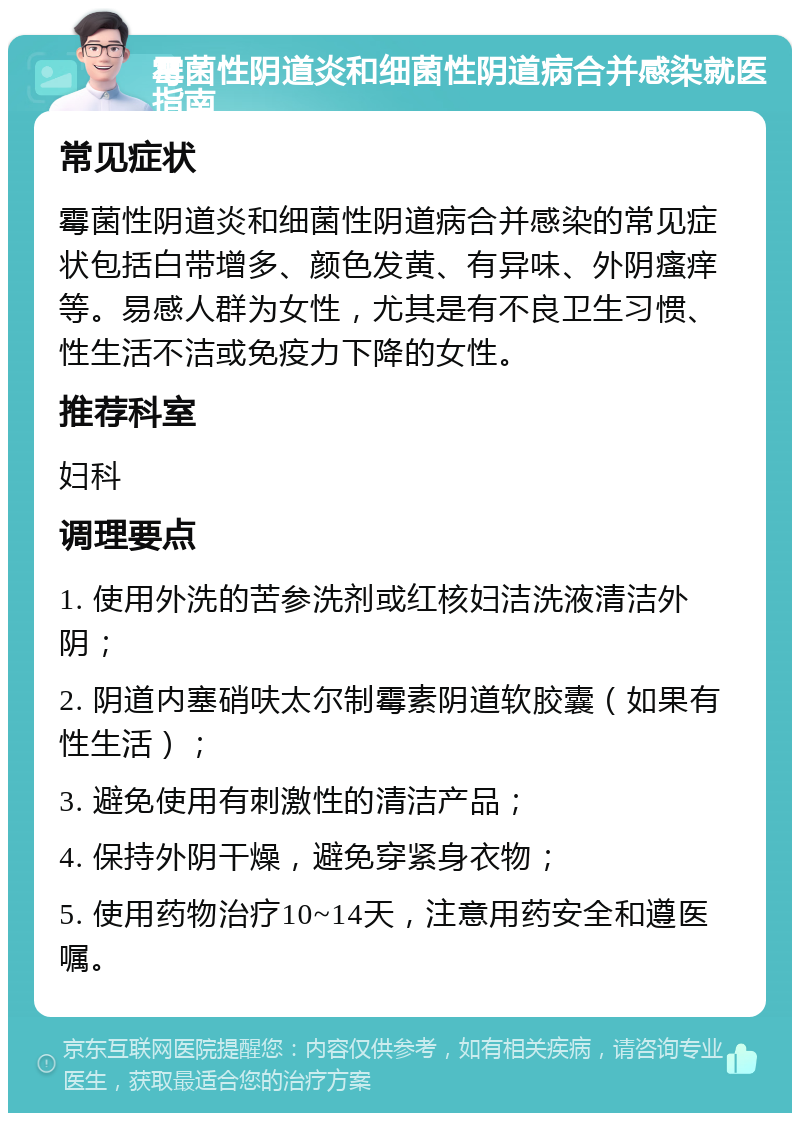 霉菌性阴道炎和细菌性阴道病合并感染就医指南 常见症状 霉菌性阴道炎和细菌性阴道病合并感染的常见症状包括白带增多、颜色发黄、有异味、外阴瘙痒等。易感人群为女性，尤其是有不良卫生习惯、性生活不洁或免疫力下降的女性。 推荐科室 妇科 调理要点 1. 使用外洗的苦参洗剂或红核妇洁洗液清洁外阴； 2. 阴道内塞硝呋太尔制霉素阴道软胶囊（如果有性生活）； 3. 避免使用有刺激性的清洁产品； 4. 保持外阴干燥，避免穿紧身衣物； 5. 使用药物治疗10~14天，注意用药安全和遵医嘱。