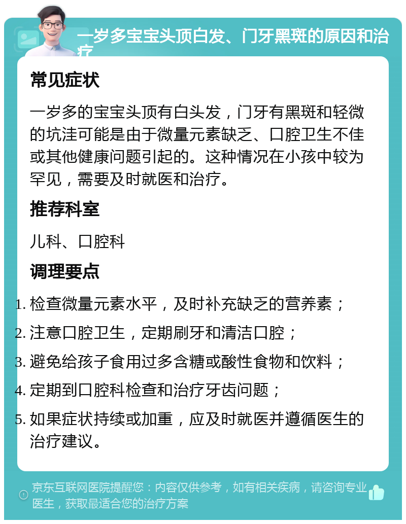 一岁多宝宝头顶白发、门牙黑斑的原因和治疗 常见症状 一岁多的宝宝头顶有白头发，门牙有黑斑和轻微的坑洼可能是由于微量元素缺乏、口腔卫生不佳或其他健康问题引起的。这种情况在小孩中较为罕见，需要及时就医和治疗。 推荐科室 儿科、口腔科 调理要点 检查微量元素水平，及时补充缺乏的营养素； 注意口腔卫生，定期刷牙和清洁口腔； 避免给孩子食用过多含糖或酸性食物和饮料； 定期到口腔科检查和治疗牙齿问题； 如果症状持续或加重，应及时就医并遵循医生的治疗建议。