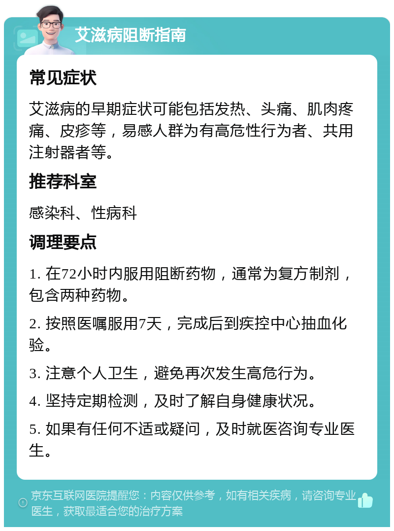 艾滋病阻断指南 常见症状 艾滋病的早期症状可能包括发热、头痛、肌肉疼痛、皮疹等，易感人群为有高危性行为者、共用注射器者等。 推荐科室 感染科、性病科 调理要点 1. 在72小时内服用阻断药物，通常为复方制剂，包含两种药物。 2. 按照医嘱服用7天，完成后到疾控中心抽血化验。 3. 注意个人卫生，避免再次发生高危行为。 4. 坚持定期检测，及时了解自身健康状况。 5. 如果有任何不适或疑问，及时就医咨询专业医生。