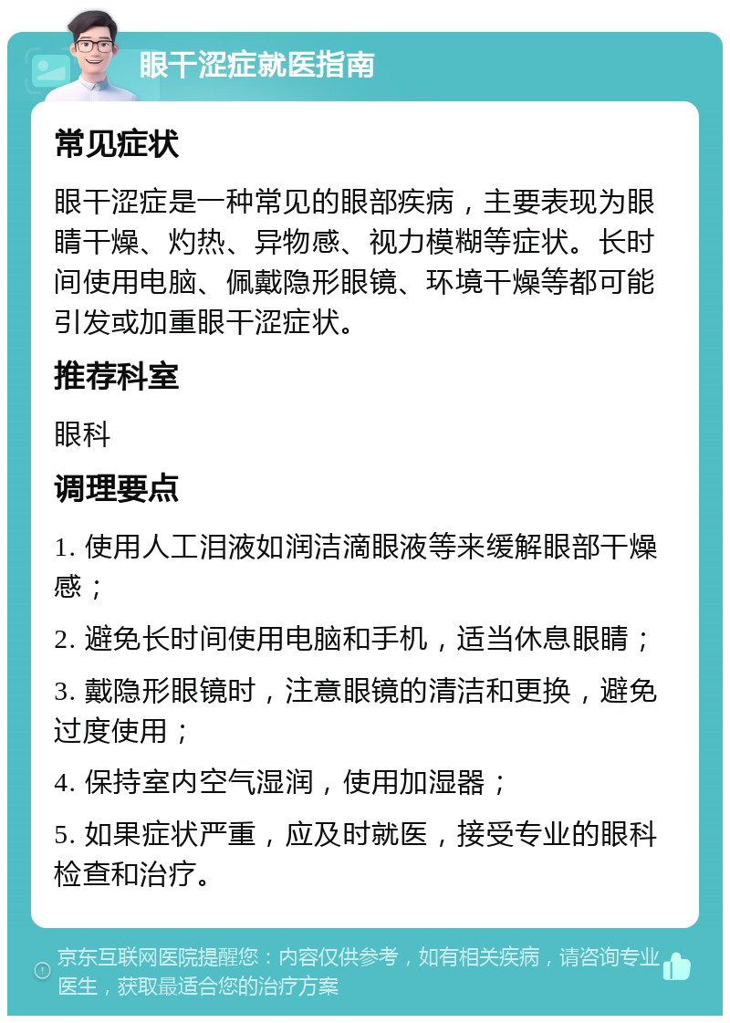 眼干涩症就医指南 常见症状 眼干涩症是一种常见的眼部疾病，主要表现为眼睛干燥、灼热、异物感、视力模糊等症状。长时间使用电脑、佩戴隐形眼镜、环境干燥等都可能引发或加重眼干涩症状。 推荐科室 眼科 调理要点 1. 使用人工泪液如润洁滴眼液等来缓解眼部干燥感； 2. 避免长时间使用电脑和手机，适当休息眼睛； 3. 戴隐形眼镜时，注意眼镜的清洁和更换，避免过度使用； 4. 保持室内空气湿润，使用加湿器； 5. 如果症状严重，应及时就医，接受专业的眼科检查和治疗。