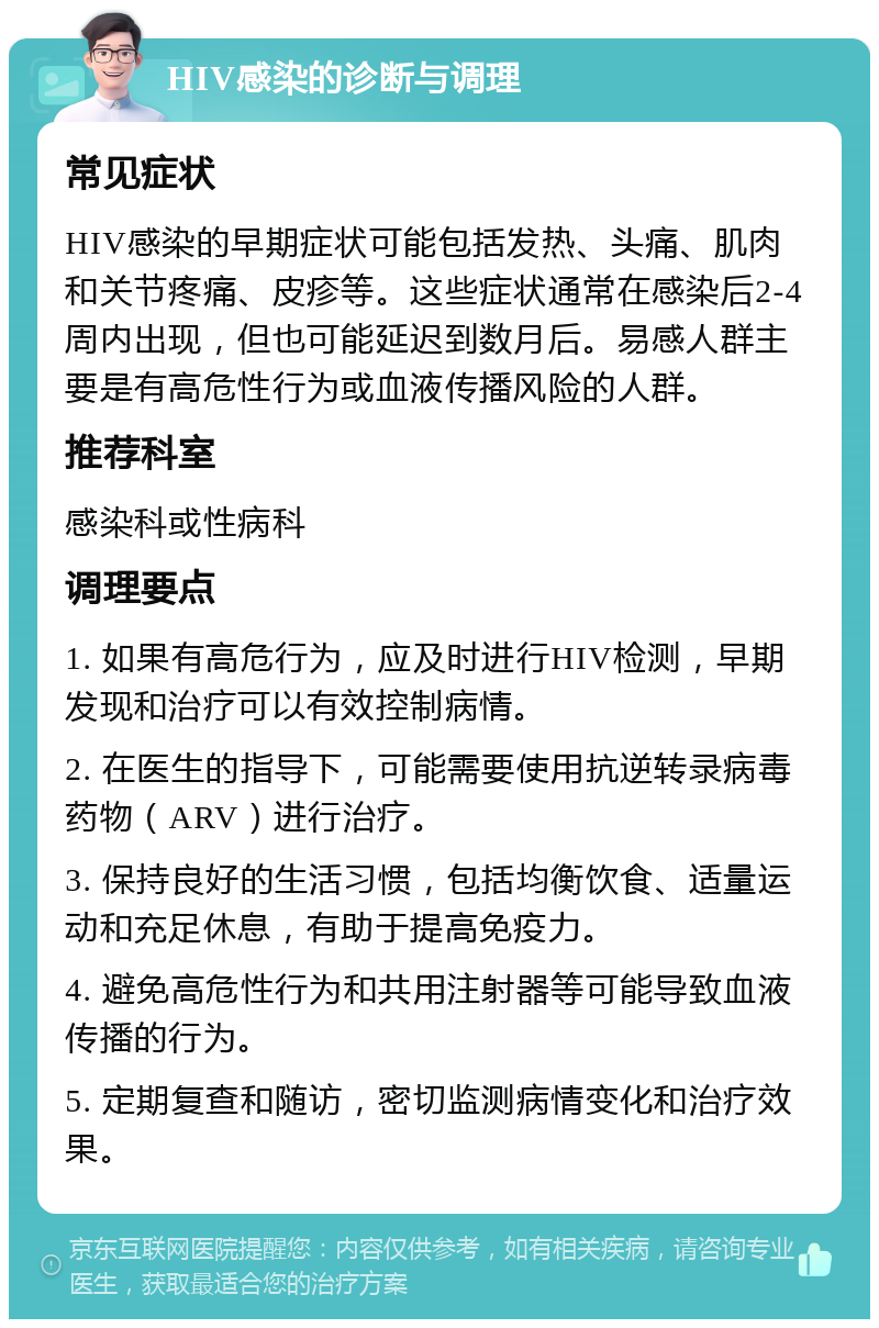 HIV感染的诊断与调理 常见症状 HIV感染的早期症状可能包括发热、头痛、肌肉和关节疼痛、皮疹等。这些症状通常在感染后2-4周内出现，但也可能延迟到数月后。易感人群主要是有高危性行为或血液传播风险的人群。 推荐科室 感染科或性病科 调理要点 1. 如果有高危行为，应及时进行HIV检测，早期发现和治疗可以有效控制病情。 2. 在医生的指导下，可能需要使用抗逆转录病毒药物（ARV）进行治疗。 3. 保持良好的生活习惯，包括均衡饮食、适量运动和充足休息，有助于提高免疫力。 4. 避免高危性行为和共用注射器等可能导致血液传播的行为。 5. 定期复查和随访，密切监测病情变化和治疗效果。