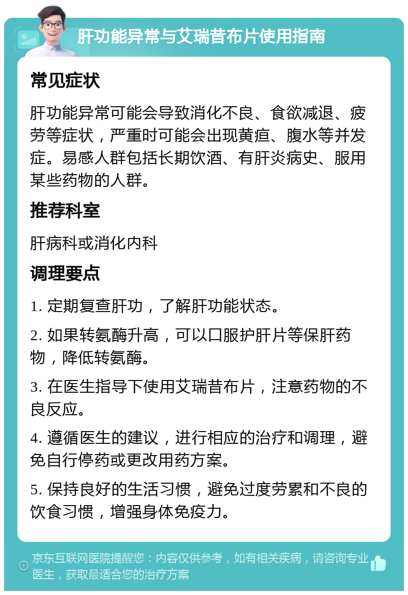 肝功能异常与艾瑞昔布片使用指南 常见症状 肝功能异常可能会导致消化不良、食欲减退、疲劳等症状，严重时可能会出现黄疸、腹水等并发症。易感人群包括长期饮酒、有肝炎病史、服用某些药物的人群。 推荐科室 肝病科或消化内科 调理要点 1. 定期复查肝功，了解肝功能状态。 2. 如果转氨酶升高，可以口服护肝片等保肝药物，降低转氨酶。 3. 在医生指导下使用艾瑞昔布片，注意药物的不良反应。 4. 遵循医生的建议，进行相应的治疗和调理，避免自行停药或更改用药方案。 5. 保持良好的生活习惯，避免过度劳累和不良的饮食习惯，增强身体免疫力。