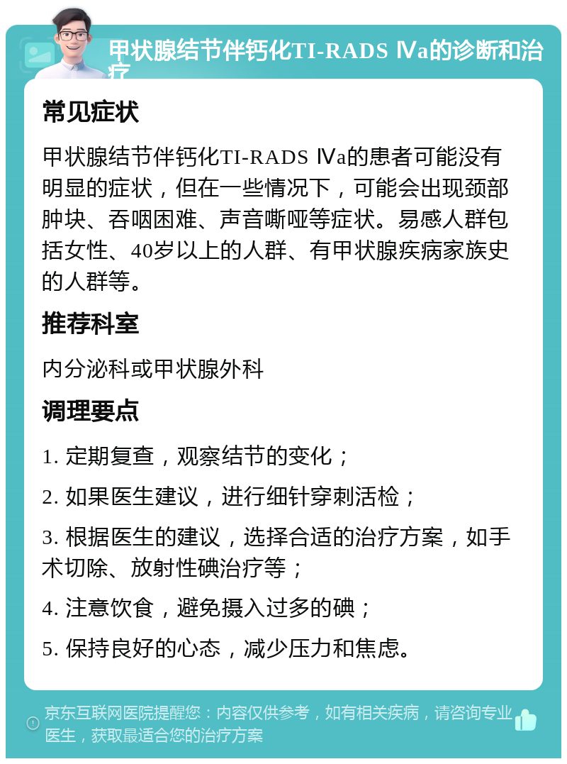 甲状腺结节伴钙化TI-RADS Ⅳa的诊断和治疗 常见症状 甲状腺结节伴钙化TI-RADS Ⅳa的患者可能没有明显的症状，但在一些情况下，可能会出现颈部肿块、吞咽困难、声音嘶哑等症状。易感人群包括女性、40岁以上的人群、有甲状腺疾病家族史的人群等。 推荐科室 内分泌科或甲状腺外科 调理要点 1. 定期复查，观察结节的变化； 2. 如果医生建议，进行细针穿刺活检； 3. 根据医生的建议，选择合适的治疗方案，如手术切除、放射性碘治疗等； 4. 注意饮食，避免摄入过多的碘； 5. 保持良好的心态，减少压力和焦虑。