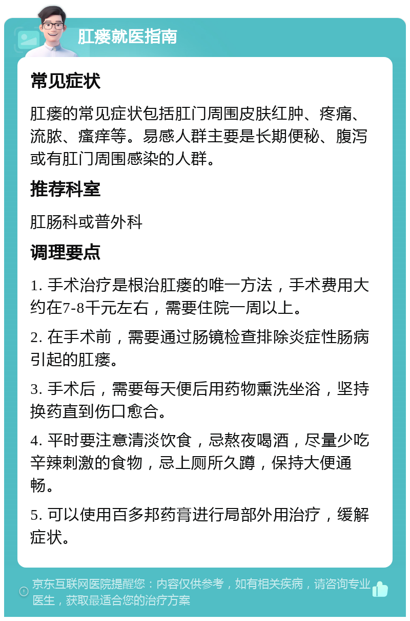 肛瘘就医指南 常见症状 肛瘘的常见症状包括肛门周围皮肤红肿、疼痛、流脓、瘙痒等。易感人群主要是长期便秘、腹泻或有肛门周围感染的人群。 推荐科室 肛肠科或普外科 调理要点 1. 手术治疗是根治肛瘘的唯一方法，手术费用大约在7-8千元左右，需要住院一周以上。 2. 在手术前，需要通过肠镜检查排除炎症性肠病引起的肛瘘。 3. 手术后，需要每天便后用药物熏洗坐浴，坚持换药直到伤口愈合。 4. 平时要注意清淡饮食，忌熬夜喝酒，尽量少吃辛辣刺激的食物，忌上厕所久蹲，保持大便通畅。 5. 可以使用百多邦药膏进行局部外用治疗，缓解症状。