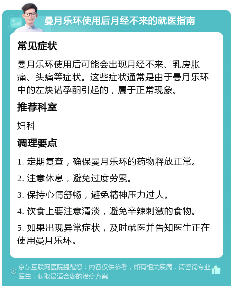 曼月乐环使用后月经不来的就医指南 常见症状 曼月乐环使用后可能会出现月经不来、乳房胀痛、头痛等症状。这些症状通常是由于曼月乐环中的左炔诺孕酮引起的，属于正常现象。 推荐科室 妇科 调理要点 1. 定期复查，确保曼月乐环的药物释放正常。 2. 注意休息，避免过度劳累。 3. 保持心情舒畅，避免精神压力过大。 4. 饮食上要注意清淡，避免辛辣刺激的食物。 5. 如果出现异常症状，及时就医并告知医生正在使用曼月乐环。