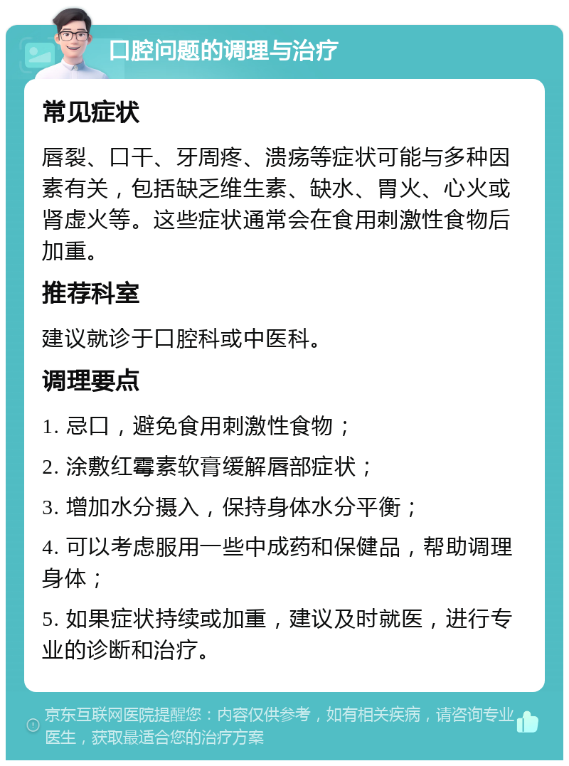 口腔问题的调理与治疗 常见症状 唇裂、口干、牙周疼、溃疡等症状可能与多种因素有关，包括缺乏维生素、缺水、胃火、心火或肾虚火等。这些症状通常会在食用刺激性食物后加重。 推荐科室 建议就诊于口腔科或中医科。 调理要点 1. 忌口，避免食用刺激性食物； 2. 涂敷红霉素软膏缓解唇部症状； 3. 增加水分摄入，保持身体水分平衡； 4. 可以考虑服用一些中成药和保健品，帮助调理身体； 5. 如果症状持续或加重，建议及时就医，进行专业的诊断和治疗。