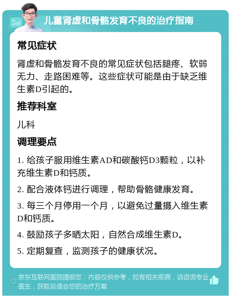 儿童肾虚和骨骼发育不良的治疗指南 常见症状 肾虚和骨骼发育不良的常见症状包括腿疼、软弱无力、走路困难等。这些症状可能是由于缺乏维生素D引起的。 推荐科室 儿科 调理要点 1. 给孩子服用维生素AD和碳酸钙D3颗粒，以补充维生素D和钙质。 2. 配合液体钙进行调理，帮助骨骼健康发育。 3. 每三个月停用一个月，以避免过量摄入维生素D和钙质。 4. 鼓励孩子多晒太阳，自然合成维生素D。 5. 定期复查，监测孩子的健康状况。