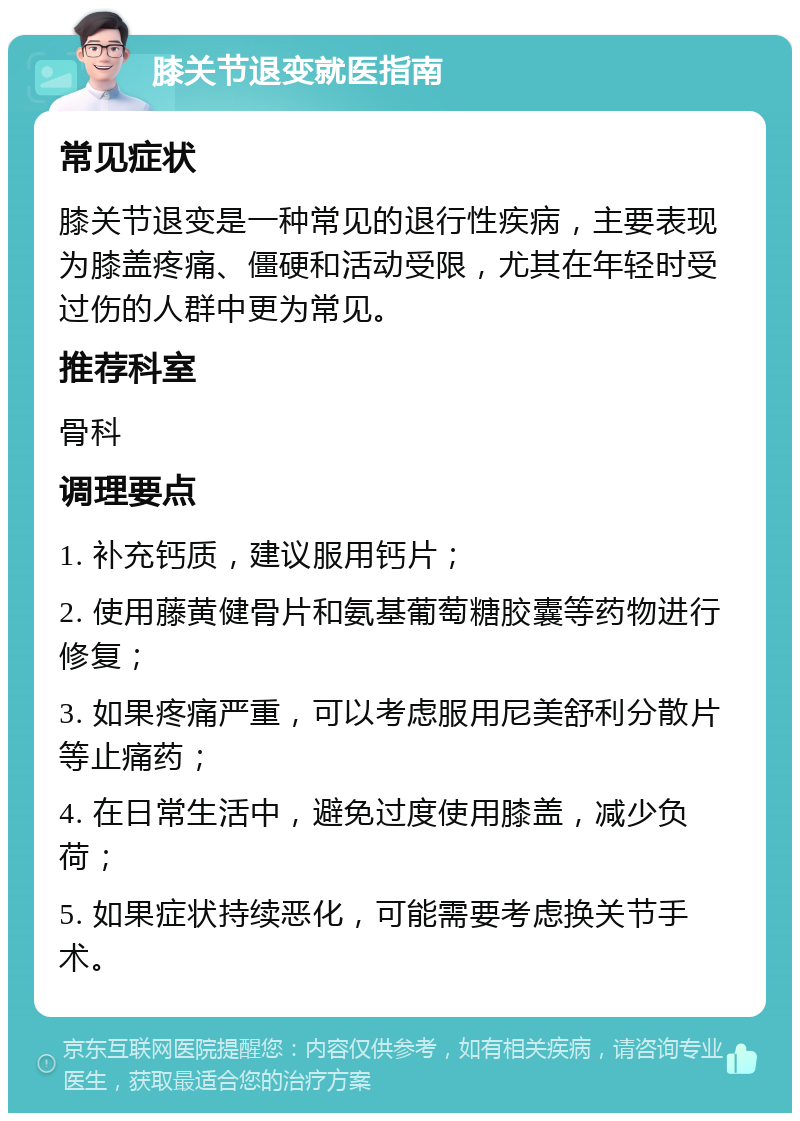 膝关节退变就医指南 常见症状 膝关节退变是一种常见的退行性疾病，主要表现为膝盖疼痛、僵硬和活动受限，尤其在年轻时受过伤的人群中更为常见。 推荐科室 骨科 调理要点 1. 补充钙质，建议服用钙片； 2. 使用藤黄健骨片和氨基葡萄糖胶囊等药物进行修复； 3. 如果疼痛严重，可以考虑服用尼美舒利分散片等止痛药； 4. 在日常生活中，避免过度使用膝盖，减少负荷； 5. 如果症状持续恶化，可能需要考虑换关节手术。