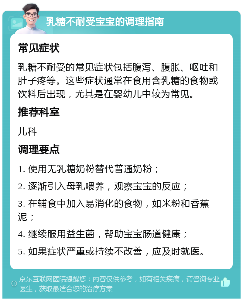 乳糖不耐受宝宝的调理指南 常见症状 乳糖不耐受的常见症状包括腹泻、腹胀、呕吐和肚子疼等。这些症状通常在食用含乳糖的食物或饮料后出现，尤其是在婴幼儿中较为常见。 推荐科室 儿科 调理要点 1. 使用无乳糖奶粉替代普通奶粉； 2. 逐渐引入母乳喂养，观察宝宝的反应； 3. 在辅食中加入易消化的食物，如米粉和香蕉泥； 4. 继续服用益生菌，帮助宝宝肠道健康； 5. 如果症状严重或持续不改善，应及时就医。