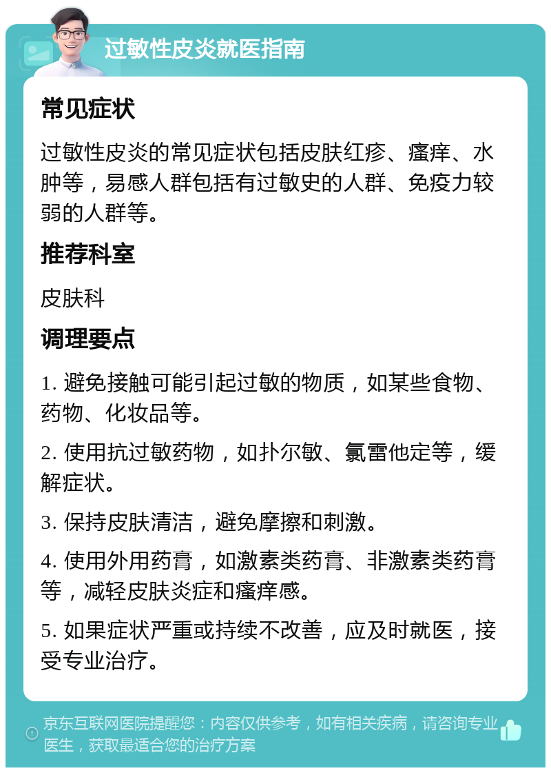 过敏性皮炎就医指南 常见症状 过敏性皮炎的常见症状包括皮肤红疹、瘙痒、水肿等，易感人群包括有过敏史的人群、免疫力较弱的人群等。 推荐科室 皮肤科 调理要点 1. 避免接触可能引起过敏的物质，如某些食物、药物、化妆品等。 2. 使用抗过敏药物，如扑尔敏、氯雷他定等，缓解症状。 3. 保持皮肤清洁，避免摩擦和刺激。 4. 使用外用药膏，如激素类药膏、非激素类药膏等，减轻皮肤炎症和瘙痒感。 5. 如果症状严重或持续不改善，应及时就医，接受专业治疗。