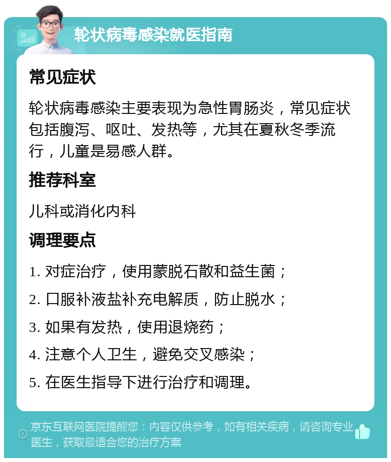 轮状病毒感染就医指南 常见症状 轮状病毒感染主要表现为急性胃肠炎，常见症状包括腹泻、呕吐、发热等，尤其在夏秋冬季流行，儿童是易感人群。 推荐科室 儿科或消化内科 调理要点 1. 对症治疗，使用蒙脱石散和益生菌； 2. 口服补液盐补充电解质，防止脱水； 3. 如果有发热，使用退烧药； 4. 注意个人卫生，避免交叉感染； 5. 在医生指导下进行治疗和调理。