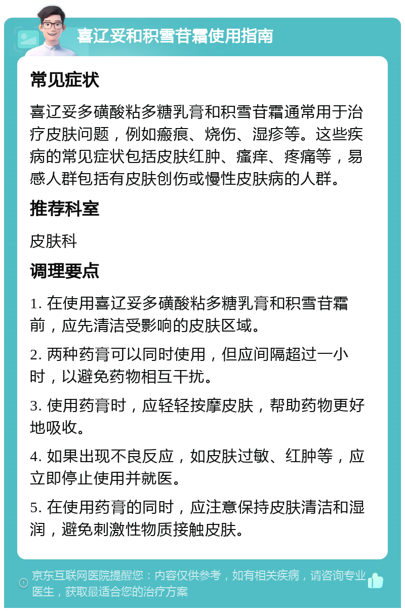 喜辽妥和积雪苷霜使用指南 常见症状 喜辽妥多磺酸粘多糖乳膏和积雪苷霜通常用于治疗皮肤问题，例如瘢痕、烧伤、湿疹等。这些疾病的常见症状包括皮肤红肿、瘙痒、疼痛等，易感人群包括有皮肤创伤或慢性皮肤病的人群。 推荐科室 皮肤科 调理要点 1. 在使用喜辽妥多磺酸粘多糖乳膏和积雪苷霜前，应先清洁受影响的皮肤区域。 2. 两种药膏可以同时使用，但应间隔超过一小时，以避免药物相互干扰。 3. 使用药膏时，应轻轻按摩皮肤，帮助药物更好地吸收。 4. 如果出现不良反应，如皮肤过敏、红肿等，应立即停止使用并就医。 5. 在使用药膏的同时，应注意保持皮肤清洁和湿润，避免刺激性物质接触皮肤。