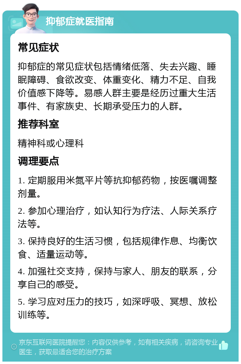 抑郁症就医指南 常见症状 抑郁症的常见症状包括情绪低落、失去兴趣、睡眠障碍、食欲改变、体重变化、精力不足、自我价值感下降等。易感人群主要是经历过重大生活事件、有家族史、长期承受压力的人群。 推荐科室 精神科或心理科 调理要点 1. 定期服用米氮平片等抗抑郁药物，按医嘱调整剂量。 2. 参加心理治疗，如认知行为疗法、人际关系疗法等。 3. 保持良好的生活习惯，包括规律作息、均衡饮食、适量运动等。 4. 加强社交支持，保持与家人、朋友的联系，分享自己的感受。 5. 学习应对压力的技巧，如深呼吸、冥想、放松训练等。