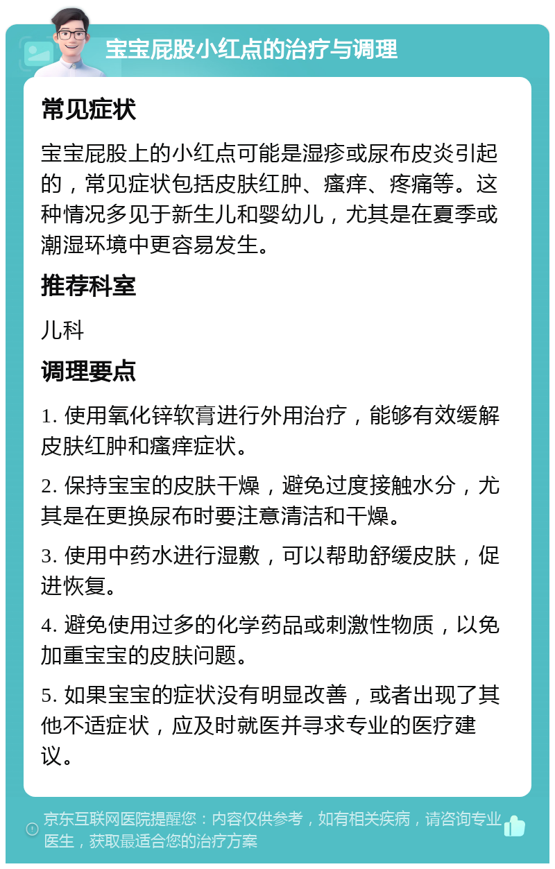 宝宝屁股小红点的治疗与调理 常见症状 宝宝屁股上的小红点可能是湿疹或尿布皮炎引起的，常见症状包括皮肤红肿、瘙痒、疼痛等。这种情况多见于新生儿和婴幼儿，尤其是在夏季或潮湿环境中更容易发生。 推荐科室 儿科 调理要点 1. 使用氧化锌软膏进行外用治疗，能够有效缓解皮肤红肿和瘙痒症状。 2. 保持宝宝的皮肤干燥，避免过度接触水分，尤其是在更换尿布时要注意清洁和干燥。 3. 使用中药水进行湿敷，可以帮助舒缓皮肤，促进恢复。 4. 避免使用过多的化学药品或刺激性物质，以免加重宝宝的皮肤问题。 5. 如果宝宝的症状没有明显改善，或者出现了其他不适症状，应及时就医并寻求专业的医疗建议。