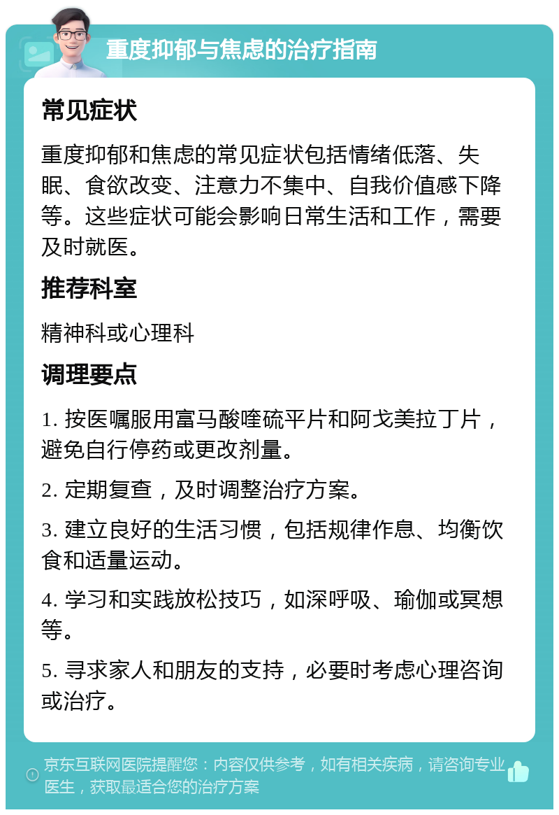 重度抑郁与焦虑的治疗指南 常见症状 重度抑郁和焦虑的常见症状包括情绪低落、失眠、食欲改变、注意力不集中、自我价值感下降等。这些症状可能会影响日常生活和工作，需要及时就医。 推荐科室 精神科或心理科 调理要点 1. 按医嘱服用富马酸喹硫平片和阿戈美拉丁片，避免自行停药或更改剂量。 2. 定期复查，及时调整治疗方案。 3. 建立良好的生活习惯，包括规律作息、均衡饮食和适量运动。 4. 学习和实践放松技巧，如深呼吸、瑜伽或冥想等。 5. 寻求家人和朋友的支持，必要时考虑心理咨询或治疗。