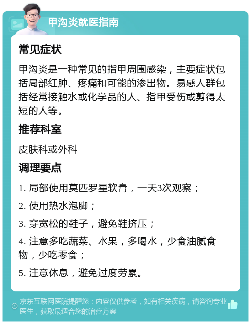 甲沟炎就医指南 常见症状 甲沟炎是一种常见的指甲周围感染，主要症状包括局部红肿、疼痛和可能的渗出物。易感人群包括经常接触水或化学品的人、指甲受伤或剪得太短的人等。 推荐科室 皮肤科或外科 调理要点 1. 局部使用莫匹罗星软膏，一天3次观察； 2. 使用热水泡脚； 3. 穿宽松的鞋子，避免鞋挤压； 4. 注意多吃蔬菜、水果，多喝水，少食油腻食物，少吃零食； 5. 注意休息，避免过度劳累。