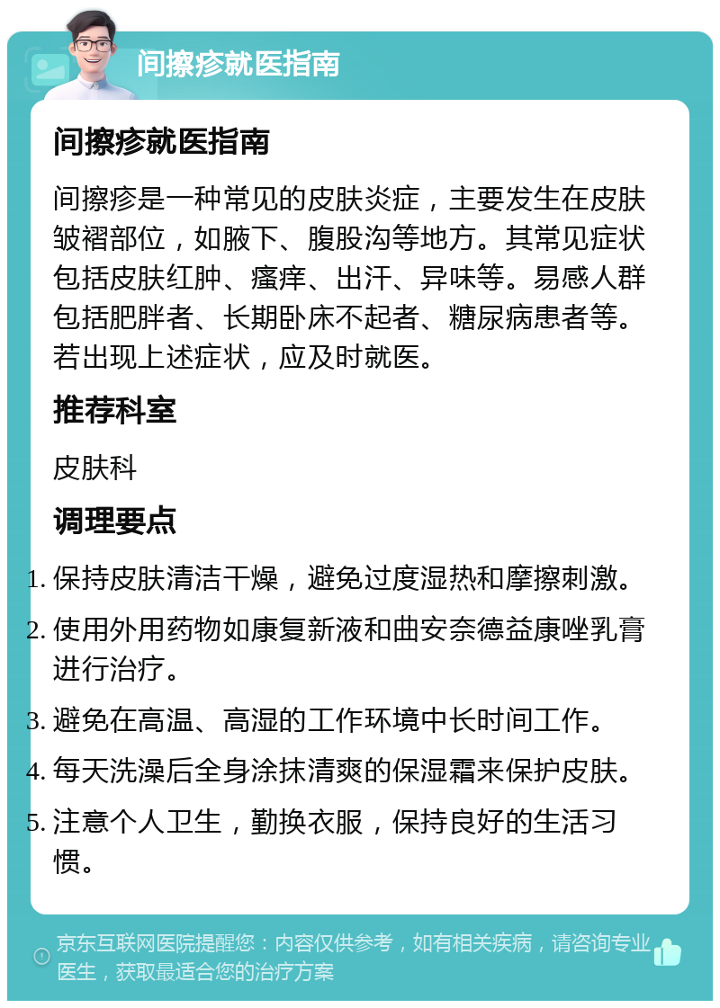 间擦疹就医指南 间擦疹就医指南 间擦疹是一种常见的皮肤炎症，主要发生在皮肤皱褶部位，如腋下、腹股沟等地方。其常见症状包括皮肤红肿、瘙痒、出汗、异味等。易感人群包括肥胖者、长期卧床不起者、糖尿病患者等。若出现上述症状，应及时就医。 推荐科室 皮肤科 调理要点 保持皮肤清洁干燥，避免过度湿热和摩擦刺激。 使用外用药物如康复新液和曲安奈德益康唑乳膏进行治疗。 避免在高温、高湿的工作环境中长时间工作。 每天洗澡后全身涂抹清爽的保湿霜来保护皮肤。 注意个人卫生，勤换衣服，保持良好的生活习惯。