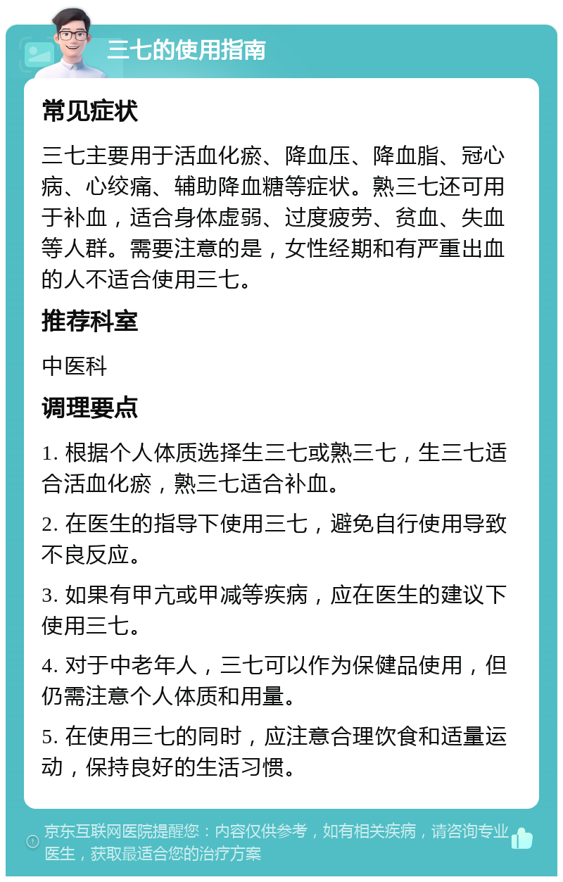 三七的使用指南 常见症状 三七主要用于活血化瘀、降血压、降血脂、冠心病、心绞痛、辅助降血糖等症状。熟三七还可用于补血，适合身体虚弱、过度疲劳、贫血、失血等人群。需要注意的是，女性经期和有严重出血的人不适合使用三七。 推荐科室 中医科 调理要点 1. 根据个人体质选择生三七或熟三七，生三七适合活血化瘀，熟三七适合补血。 2. 在医生的指导下使用三七，避免自行使用导致不良反应。 3. 如果有甲亢或甲减等疾病，应在医生的建议下使用三七。 4. 对于中老年人，三七可以作为保健品使用，但仍需注意个人体质和用量。 5. 在使用三七的同时，应注意合理饮食和适量运动，保持良好的生活习惯。