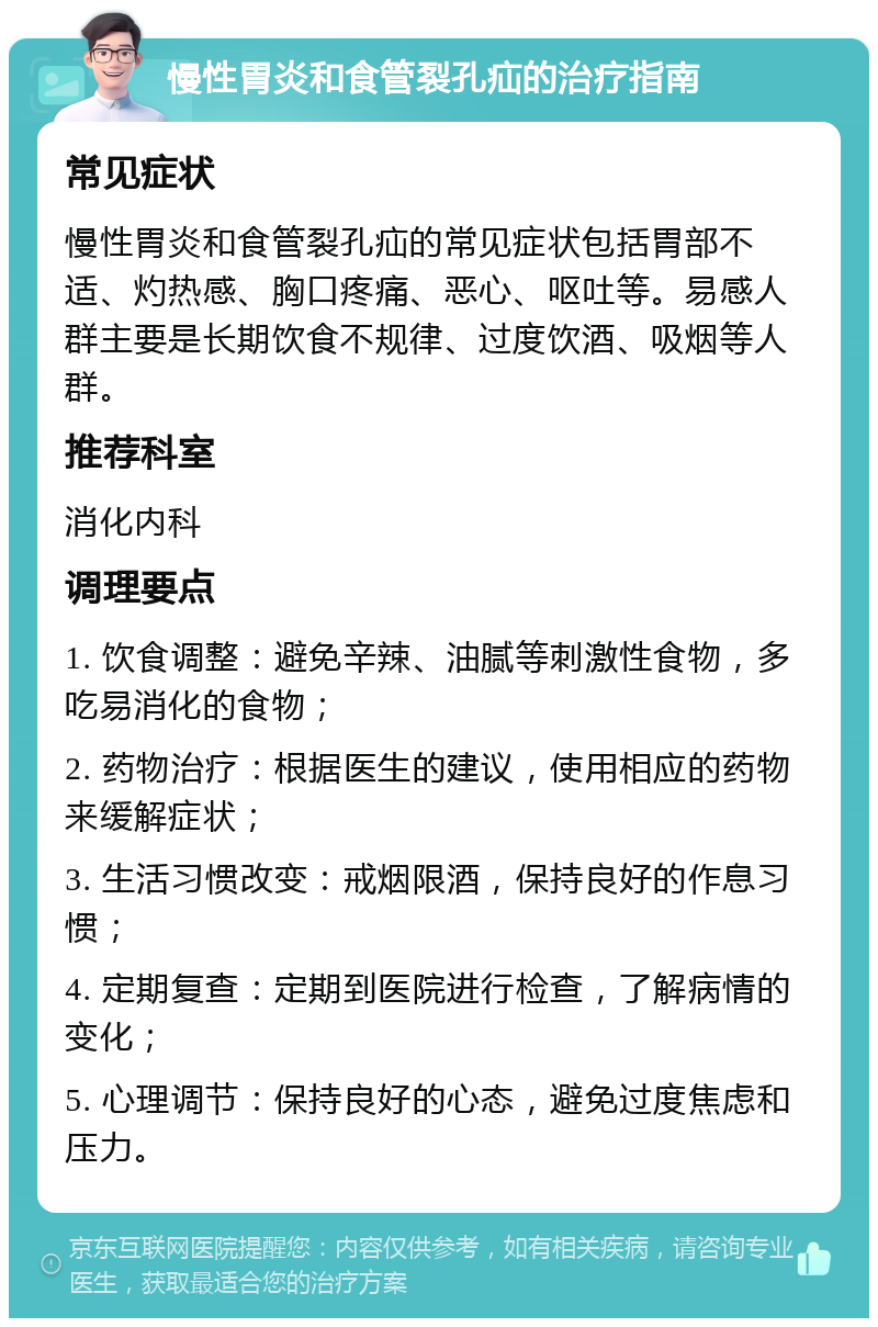 慢性胃炎和食管裂孔疝的治疗指南 常见症状 慢性胃炎和食管裂孔疝的常见症状包括胃部不适、灼热感、胸口疼痛、恶心、呕吐等。易感人群主要是长期饮食不规律、过度饮酒、吸烟等人群。 推荐科室 消化内科 调理要点 1. 饮食调整：避免辛辣、油腻等刺激性食物，多吃易消化的食物； 2. 药物治疗：根据医生的建议，使用相应的药物来缓解症状； 3. 生活习惯改变：戒烟限酒，保持良好的作息习惯； 4. 定期复查：定期到医院进行检查，了解病情的变化； 5. 心理调节：保持良好的心态，避免过度焦虑和压力。