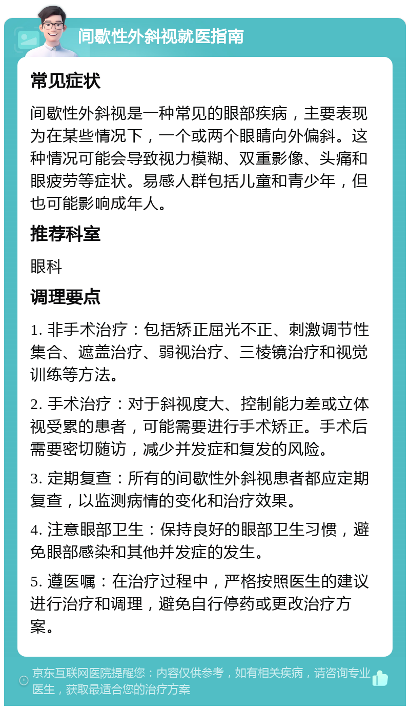 间歇性外斜视就医指南 常见症状 间歇性外斜视是一种常见的眼部疾病，主要表现为在某些情况下，一个或两个眼睛向外偏斜。这种情况可能会导致视力模糊、双重影像、头痛和眼疲劳等症状。易感人群包括儿童和青少年，但也可能影响成年人。 推荐科室 眼科 调理要点 1. 非手术治疗：包括矫正屈光不正、刺激调节性集合、遮盖治疗、弱视治疗、三棱镜治疗和视觉训练等方法。 2. 手术治疗：对于斜视度大、控制能力差或立体视受累的患者，可能需要进行手术矫正。手术后需要密切随访，减少并发症和复发的风险。 3. 定期复查：所有的间歇性外斜视患者都应定期复查，以监测病情的变化和治疗效果。 4. 注意眼部卫生：保持良好的眼部卫生习惯，避免眼部感染和其他并发症的发生。 5. 遵医嘱：在治疗过程中，严格按照医生的建议进行治疗和调理，避免自行停药或更改治疗方案。