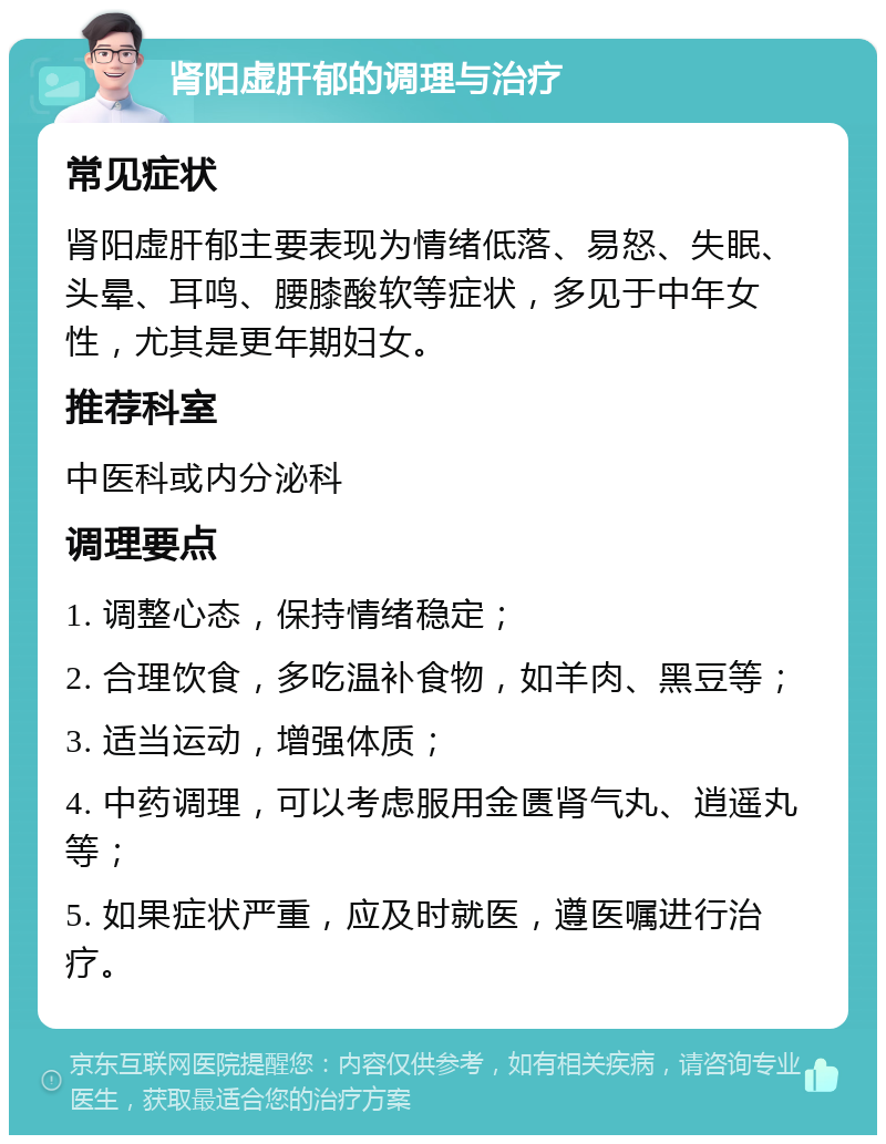 肾阳虚肝郁的调理与治疗 常见症状 肾阳虚肝郁主要表现为情绪低落、易怒、失眠、头晕、耳鸣、腰膝酸软等症状，多见于中年女性，尤其是更年期妇女。 推荐科室 中医科或内分泌科 调理要点 1. 调整心态，保持情绪稳定； 2. 合理饮食，多吃温补食物，如羊肉、黑豆等； 3. 适当运动，增强体质； 4. 中药调理，可以考虑服用金匮肾气丸、逍遥丸等； 5. 如果症状严重，应及时就医，遵医嘱进行治疗。