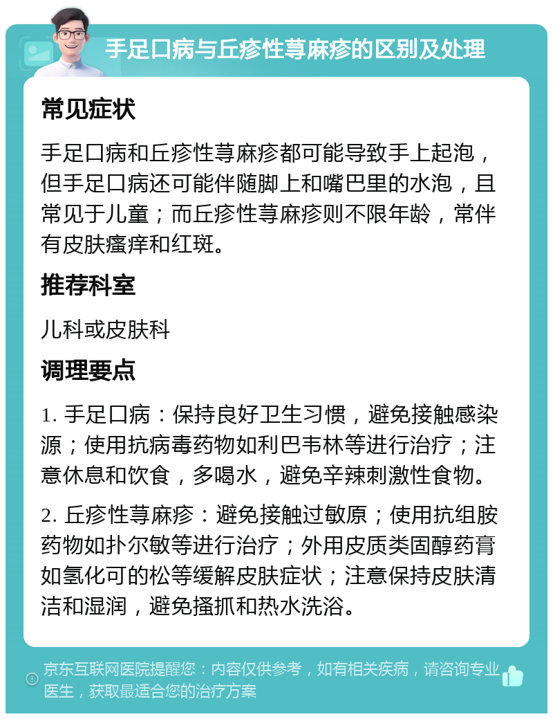 手足口病与丘疹性荨麻疹的区别及处理 常见症状 手足口病和丘疹性荨麻疹都可能导致手上起泡，但手足口病还可能伴随脚上和嘴巴里的水泡，且常见于儿童；而丘疹性荨麻疹则不限年龄，常伴有皮肤瘙痒和红斑。 推荐科室 儿科或皮肤科 调理要点 1. 手足口病：保持良好卫生习惯，避免接触感染源；使用抗病毒药物如利巴韦林等进行治疗；注意休息和饮食，多喝水，避免辛辣刺激性食物。 2. 丘疹性荨麻疹：避免接触过敏原；使用抗组胺药物如扑尔敏等进行治疗；外用皮质类固醇药膏如氢化可的松等缓解皮肤症状；注意保持皮肤清洁和湿润，避免搔抓和热水洗浴。