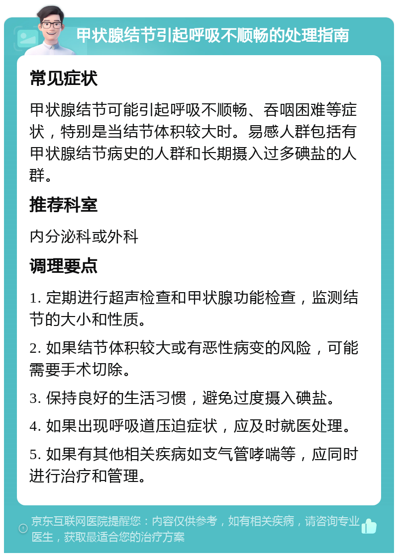 甲状腺结节引起呼吸不顺畅的处理指南 常见症状 甲状腺结节可能引起呼吸不顺畅、吞咽困难等症状，特别是当结节体积较大时。易感人群包括有甲状腺结节病史的人群和长期摄入过多碘盐的人群。 推荐科室 内分泌科或外科 调理要点 1. 定期进行超声检查和甲状腺功能检查，监测结节的大小和性质。 2. 如果结节体积较大或有恶性病变的风险，可能需要手术切除。 3. 保持良好的生活习惯，避免过度摄入碘盐。 4. 如果出现呼吸道压迫症状，应及时就医处理。 5. 如果有其他相关疾病如支气管哮喘等，应同时进行治疗和管理。