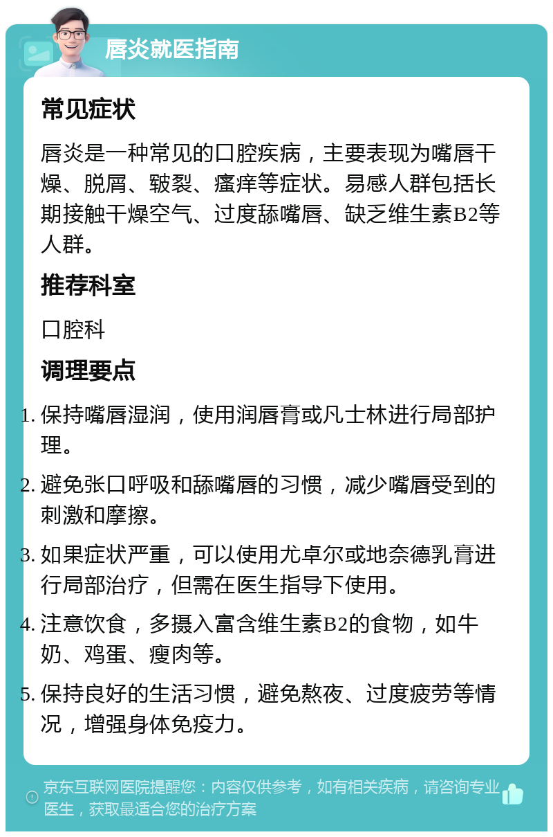 唇炎就医指南 常见症状 唇炎是一种常见的口腔疾病，主要表现为嘴唇干燥、脱屑、皲裂、瘙痒等症状。易感人群包括长期接触干燥空气、过度舔嘴唇、缺乏维生素B2等人群。 推荐科室 口腔科 调理要点 保持嘴唇湿润，使用润唇膏或凡士林进行局部护理。 避免张口呼吸和舔嘴唇的习惯，减少嘴唇受到的刺激和摩擦。 如果症状严重，可以使用尤卓尔或地奈德乳膏进行局部治疗，但需在医生指导下使用。 注意饮食，多摄入富含维生素B2的食物，如牛奶、鸡蛋、瘦肉等。 保持良好的生活习惯，避免熬夜、过度疲劳等情况，增强身体免疫力。