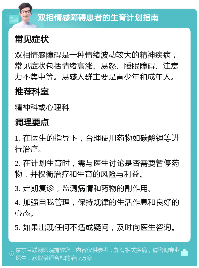 双相情感障碍患者的生育计划指南 常见症状 双相情感障碍是一种情绪波动较大的精神疾病，常见症状包括情绪高涨、易怒、睡眠障碍、注意力不集中等。易感人群主要是青少年和成年人。 推荐科室 精神科或心理科 调理要点 1. 在医生的指导下，合理使用药物如碳酸锂等进行治疗。 2. 在计划生育时，需与医生讨论是否需要暂停药物，并权衡治疗和生育的风险与利益。 3. 定期复诊，监测病情和药物的副作用。 4. 加强自我管理，保持规律的生活作息和良好的心态。 5. 如果出现任何不适或疑问，及时向医生咨询。