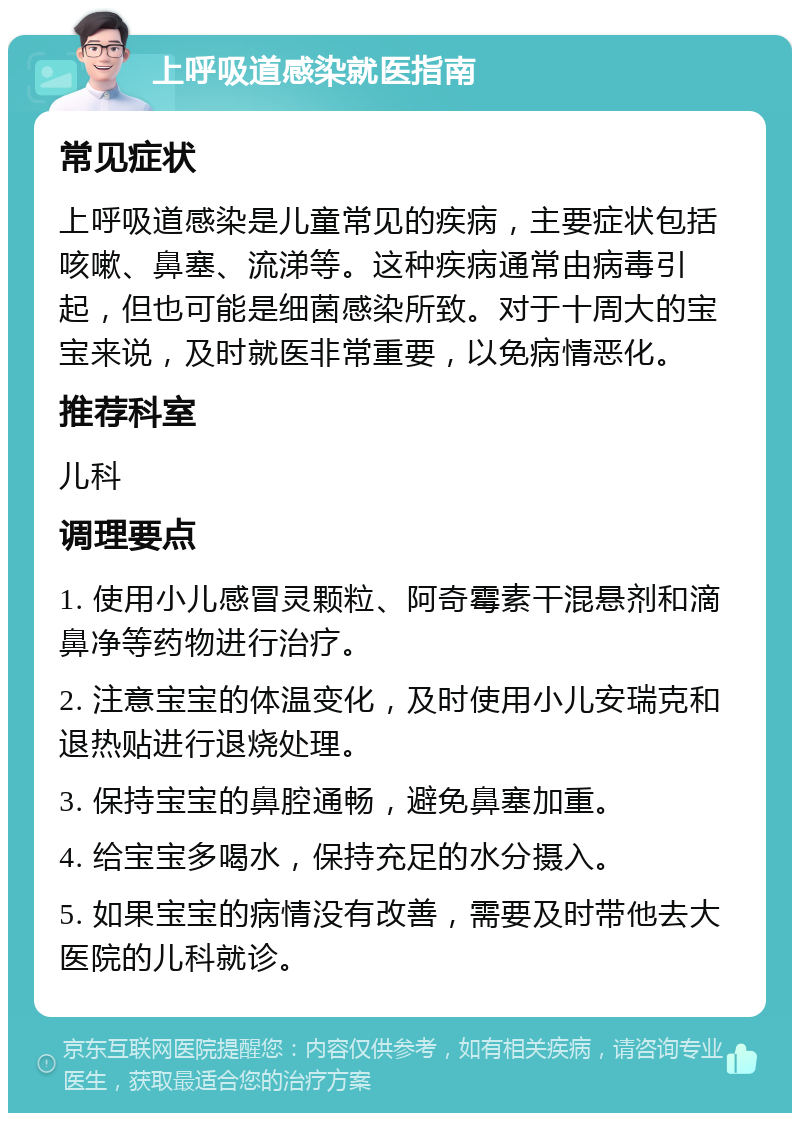 上呼吸道感染就医指南 常见症状 上呼吸道感染是儿童常见的疾病，主要症状包括咳嗽、鼻塞、流涕等。这种疾病通常由病毒引起，但也可能是细菌感染所致。对于十周大的宝宝来说，及时就医非常重要，以免病情恶化。 推荐科室 儿科 调理要点 1. 使用小儿感冒灵颗粒、阿奇霉素干混悬剂和滴鼻净等药物进行治疗。 2. 注意宝宝的体温变化，及时使用小儿安瑞克和退热贴进行退烧处理。 3. 保持宝宝的鼻腔通畅，避免鼻塞加重。 4. 给宝宝多喝水，保持充足的水分摄入。 5. 如果宝宝的病情没有改善，需要及时带他去大医院的儿科就诊。