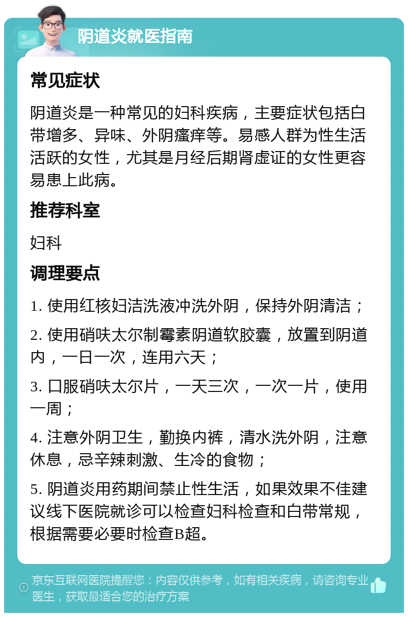 阴道炎就医指南 常见症状 阴道炎是一种常见的妇科疾病，主要症状包括白带增多、异味、外阴瘙痒等。易感人群为性生活活跃的女性，尤其是月经后期肾虚证的女性更容易患上此病。 推荐科室 妇科 调理要点 1. 使用红核妇洁洗液冲洗外阴，保持外阴清洁； 2. 使用硝呋太尔制霉素阴道软胶囊，放置到阴道内，一日一次，连用六天； 3. 口服硝呋太尔片，一天三次，一次一片，使用一周； 4. 注意外阴卫生，勤换内裤，清水洗外阴，注意休息，忌辛辣刺激、生冷的食物； 5. 阴道炎用药期间禁止性生活，如果效果不佳建议线下医院就诊可以检查妇科检查和白带常规，根据需要必要时检查B超。