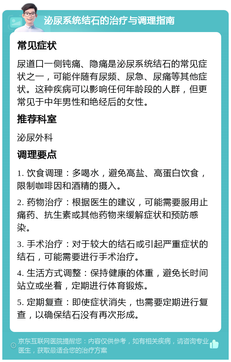 泌尿系统结石的治疗与调理指南 常见症状 尿道口一侧钝痛、隐痛是泌尿系统结石的常见症状之一，可能伴随有尿频、尿急、尿痛等其他症状。这种疾病可以影响任何年龄段的人群，但更常见于中年男性和绝经后的女性。 推荐科室 泌尿外科 调理要点 1. 饮食调理：多喝水，避免高盐、高蛋白饮食，限制咖啡因和酒精的摄入。 2. 药物治疗：根据医生的建议，可能需要服用止痛药、抗生素或其他药物来缓解症状和预防感染。 3. 手术治疗：对于较大的结石或引起严重症状的结石，可能需要进行手术治疗。 4. 生活方式调整：保持健康的体重，避免长时间站立或坐着，定期进行体育锻炼。 5. 定期复查：即使症状消失，也需要定期进行复查，以确保结石没有再次形成。