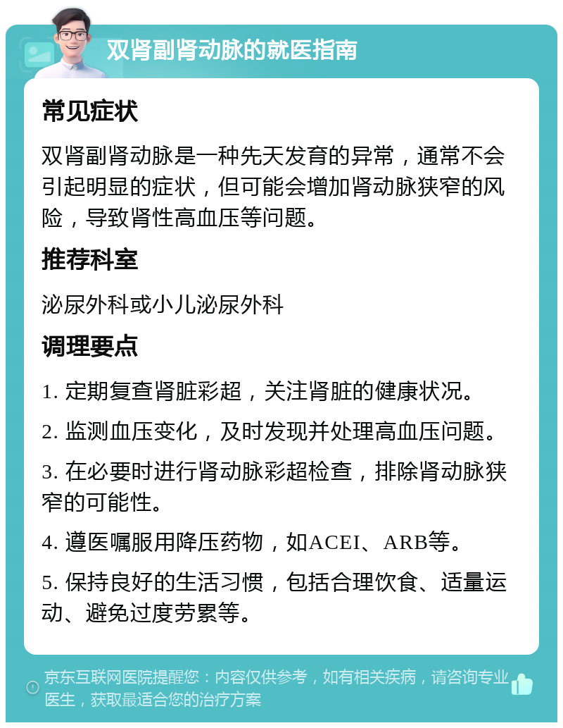 双肾副肾动脉的就医指南 常见症状 双肾副肾动脉是一种先天发育的异常，通常不会引起明显的症状，但可能会增加肾动脉狭窄的风险，导致肾性高血压等问题。 推荐科室 泌尿外科或小儿泌尿外科 调理要点 1. 定期复查肾脏彩超，关注肾脏的健康状况。 2. 监测血压变化，及时发现并处理高血压问题。 3. 在必要时进行肾动脉彩超检查，排除肾动脉狭窄的可能性。 4. 遵医嘱服用降压药物，如ACEI、ARB等。 5. 保持良好的生活习惯，包括合理饮食、适量运动、避免过度劳累等。