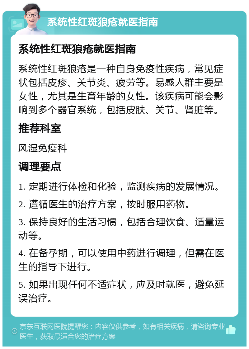 系统性红斑狼疮就医指南 系统性红斑狼疮就医指南 系统性红斑狼疮是一种自身免疫性疾病，常见症状包括皮疹、关节炎、疲劳等。易感人群主要是女性，尤其是生育年龄的女性。该疾病可能会影响到多个器官系统，包括皮肤、关节、肾脏等。 推荐科室 风湿免疫科 调理要点 1. 定期进行体检和化验，监测疾病的发展情况。 2. 遵循医生的治疗方案，按时服用药物。 3. 保持良好的生活习惯，包括合理饮食、适量运动等。 4. 在备孕期，可以使用中药进行调理，但需在医生的指导下进行。 5. 如果出现任何不适症状，应及时就医，避免延误治疗。