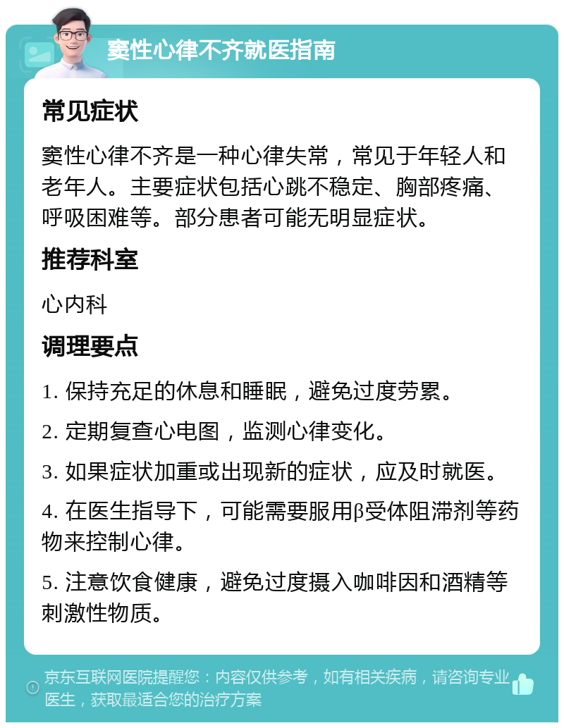 窦性心律不齐就医指南 常见症状 窦性心律不齐是一种心律失常，常见于年轻人和老年人。主要症状包括心跳不稳定、胸部疼痛、呼吸困难等。部分患者可能无明显症状。 推荐科室 心内科 调理要点 1. 保持充足的休息和睡眠，避免过度劳累。 2. 定期复查心电图，监测心律变化。 3. 如果症状加重或出现新的症状，应及时就医。 4. 在医生指导下，可能需要服用β受体阻滞剂等药物来控制心律。 5. 注意饮食健康，避免过度摄入咖啡因和酒精等刺激性物质。