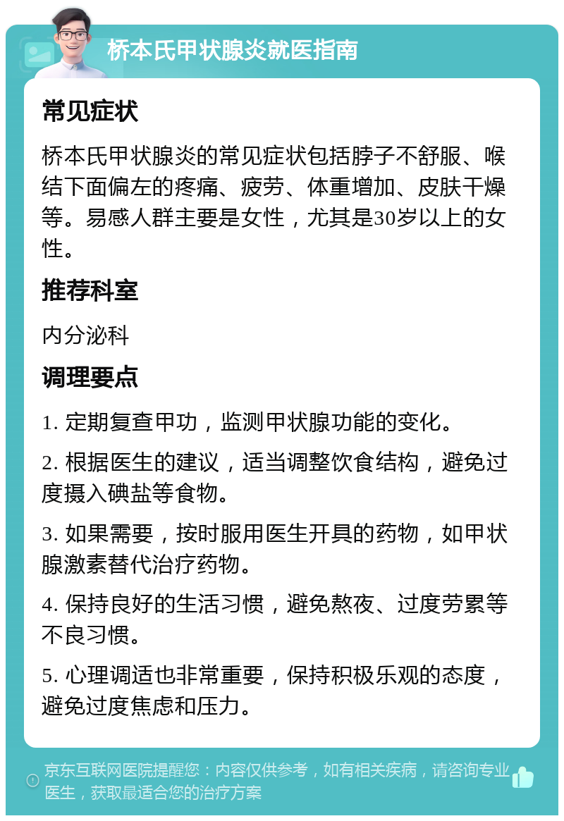 桥本氏甲状腺炎就医指南 常见症状 桥本氏甲状腺炎的常见症状包括脖子不舒服、喉结下面偏左的疼痛、疲劳、体重增加、皮肤干燥等。易感人群主要是女性，尤其是30岁以上的女性。 推荐科室 内分泌科 调理要点 1. 定期复查甲功，监测甲状腺功能的变化。 2. 根据医生的建议，适当调整饮食结构，避免过度摄入碘盐等食物。 3. 如果需要，按时服用医生开具的药物，如甲状腺激素替代治疗药物。 4. 保持良好的生活习惯，避免熬夜、过度劳累等不良习惯。 5. 心理调适也非常重要，保持积极乐观的态度，避免过度焦虑和压力。