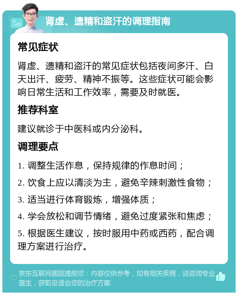 肾虚、遗精和盗汗的调理指南 常见症状 肾虚、遗精和盗汗的常见症状包括夜间多汗、白天出汗、疲劳、精神不振等。这些症状可能会影响日常生活和工作效率，需要及时就医。 推荐科室 建议就诊于中医科或内分泌科。 调理要点 1. 调整生活作息，保持规律的作息时间； 2. 饮食上应以清淡为主，避免辛辣刺激性食物； 3. 适当进行体育锻炼，增强体质； 4. 学会放松和调节情绪，避免过度紧张和焦虑； 5. 根据医生建议，按时服用中药或西药，配合调理方案进行治疗。