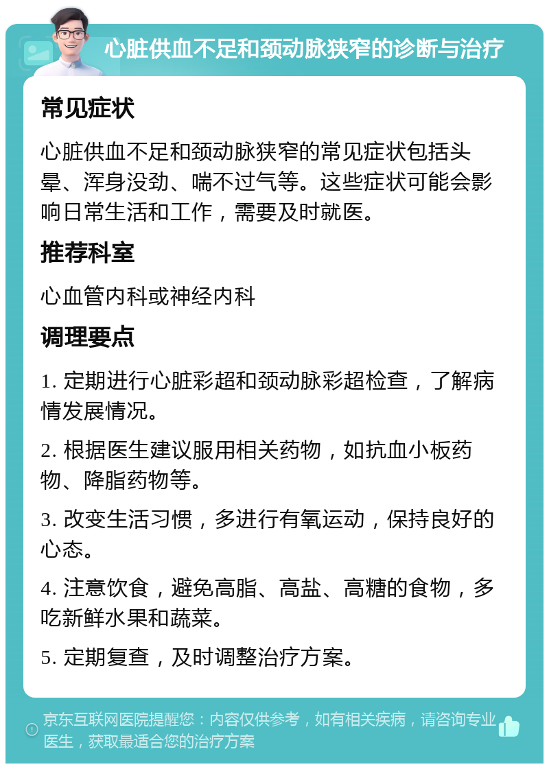 心脏供血不足和颈动脉狭窄的诊断与治疗 常见症状 心脏供血不足和颈动脉狭窄的常见症状包括头晕、浑身没劲、喘不过气等。这些症状可能会影响日常生活和工作，需要及时就医。 推荐科室 心血管内科或神经内科 调理要点 1. 定期进行心脏彩超和颈动脉彩超检查，了解病情发展情况。 2. 根据医生建议服用相关药物，如抗血小板药物、降脂药物等。 3. 改变生活习惯，多进行有氧运动，保持良好的心态。 4. 注意饮食，避免高脂、高盐、高糖的食物，多吃新鲜水果和蔬菜。 5. 定期复查，及时调整治疗方案。