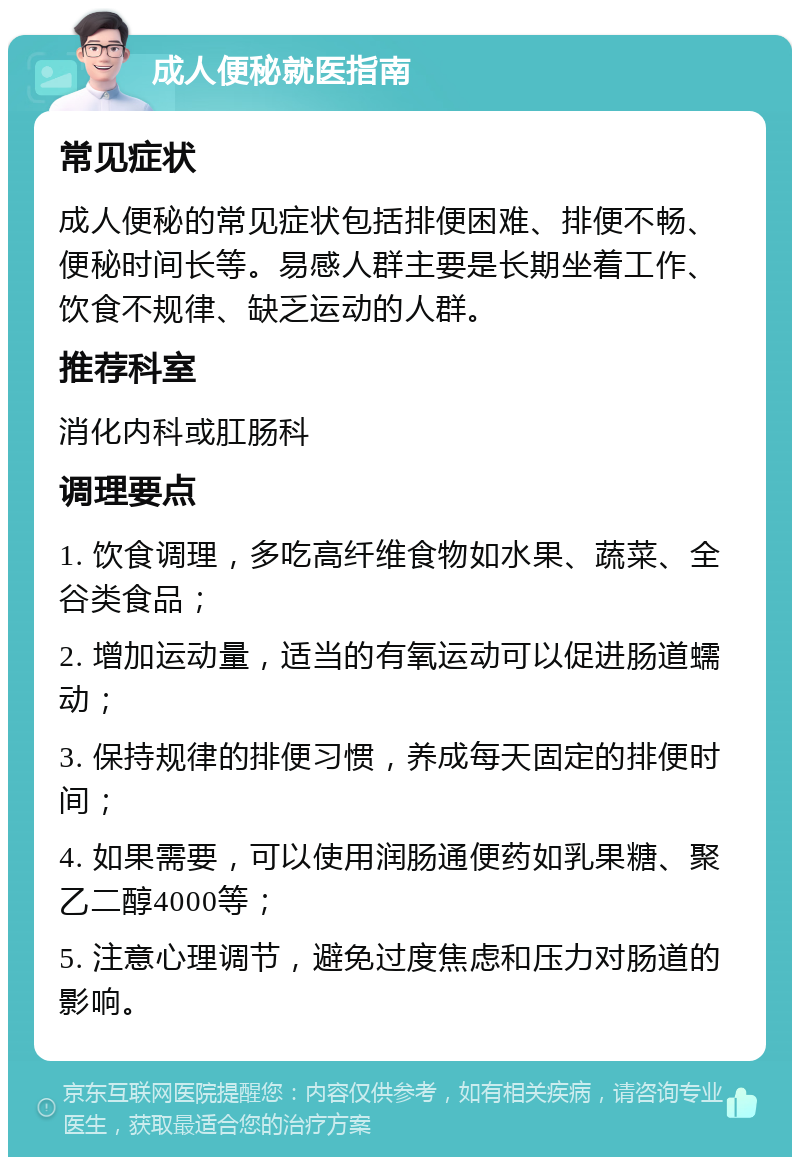 成人便秘就医指南 常见症状 成人便秘的常见症状包括排便困难、排便不畅、便秘时间长等。易感人群主要是长期坐着工作、饮食不规律、缺乏运动的人群。 推荐科室 消化内科或肛肠科 调理要点 1. 饮食调理，多吃高纤维食物如水果、蔬菜、全谷类食品； 2. 增加运动量，适当的有氧运动可以促进肠道蠕动； 3. 保持规律的排便习惯，养成每天固定的排便时间； 4. 如果需要，可以使用润肠通便药如乳果糖、聚乙二醇4000等； 5. 注意心理调节，避免过度焦虑和压力对肠道的影响。