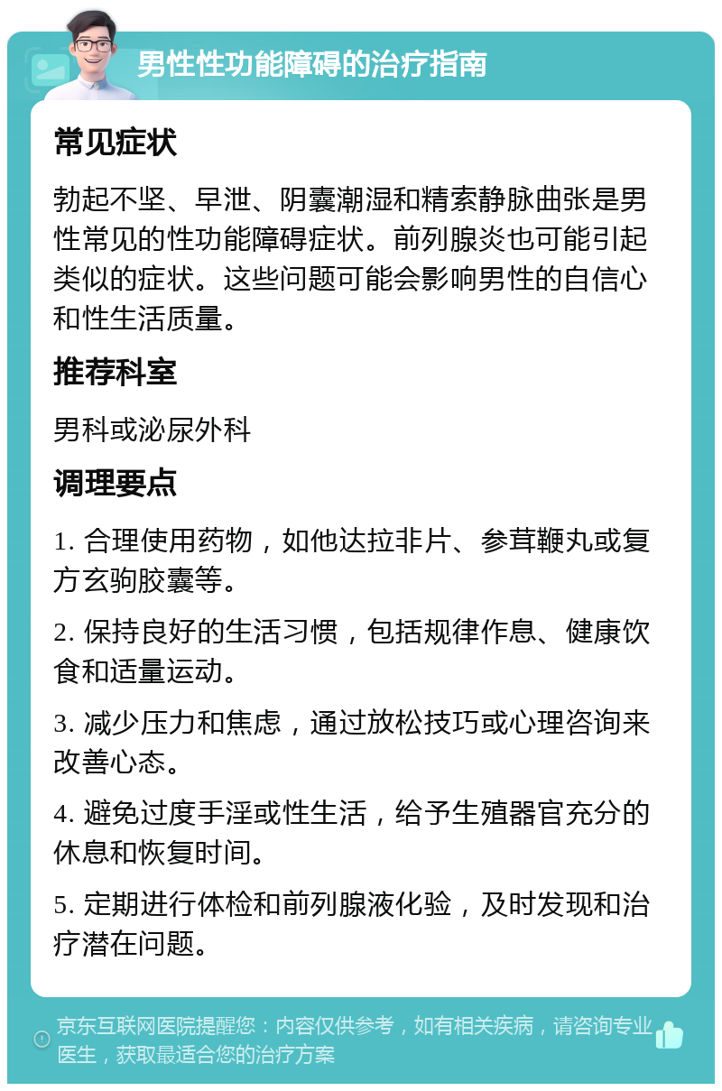 男性性功能障碍的治疗指南 常见症状 勃起不坚、早泄、阴囊潮湿和精索静脉曲张是男性常见的性功能障碍症状。前列腺炎也可能引起类似的症状。这些问题可能会影响男性的自信心和性生活质量。 推荐科室 男科或泌尿外科 调理要点 1. 合理使用药物，如他达拉非片、参茸鞭丸或复方玄驹胶囊等。 2. 保持良好的生活习惯，包括规律作息、健康饮食和适量运动。 3. 减少压力和焦虑，通过放松技巧或心理咨询来改善心态。 4. 避免过度手淫或性生活，给予生殖器官充分的休息和恢复时间。 5. 定期进行体检和前列腺液化验，及时发现和治疗潜在问题。