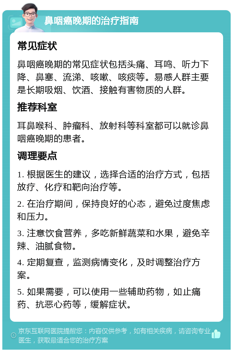 鼻咽癌晚期的治疗指南 常见症状 鼻咽癌晚期的常见症状包括头痛、耳鸣、听力下降、鼻塞、流涕、咳嗽、咳痰等。易感人群主要是长期吸烟、饮酒、接触有害物质的人群。 推荐科室 耳鼻喉科、肿瘤科、放射科等科室都可以就诊鼻咽癌晚期的患者。 调理要点 1. 根据医生的建议，选择合适的治疗方式，包括放疗、化疗和靶向治疗等。 2. 在治疗期间，保持良好的心态，避免过度焦虑和压力。 3. 注意饮食营养，多吃新鲜蔬菜和水果，避免辛辣、油腻食物。 4. 定期复查，监测病情变化，及时调整治疗方案。 5. 如果需要，可以使用一些辅助药物，如止痛药、抗恶心药等，缓解症状。