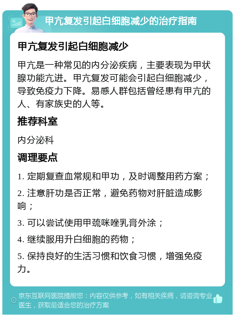 甲亢复发引起白细胞减少的治疗指南 甲亢复发引起白细胞减少 甲亢是一种常见的内分泌疾病，主要表现为甲状腺功能亢进。甲亢复发可能会引起白细胞减少，导致免疫力下降。易感人群包括曾经患有甲亢的人、有家族史的人等。 推荐科室 内分泌科 调理要点 1. 定期复查血常规和甲功，及时调整用药方案； 2. 注意肝功是否正常，避免药物对肝脏造成影响； 3. 可以尝试使用甲巯咪唑乳膏外涂； 4. 继续服用升白细胞的药物； 5. 保持良好的生活习惯和饮食习惯，增强免疫力。