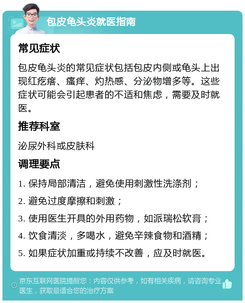 包皮龟头炎就医指南 常见症状 包皮龟头炎的常见症状包括包皮内侧或龟头上出现红疙瘩、瘙痒、灼热感、分泌物增多等。这些症状可能会引起患者的不适和焦虑，需要及时就医。 推荐科室 泌尿外科或皮肤科 调理要点 1. 保持局部清洁，避免使用刺激性洗涤剂； 2. 避免过度摩擦和刺激； 3. 使用医生开具的外用药物，如派瑞松软膏； 4. 饮食清淡，多喝水，避免辛辣食物和酒精； 5. 如果症状加重或持续不改善，应及时就医。