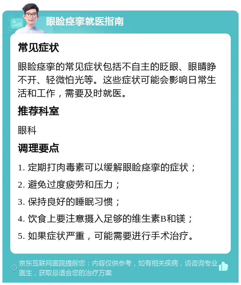 眼睑痉挛就医指南 常见症状 眼睑痉挛的常见症状包括不自主的眨眼、眼睛睁不开、轻微怕光等。这些症状可能会影响日常生活和工作，需要及时就医。 推荐科室 眼科 调理要点 1. 定期打肉毒素可以缓解眼睑痉挛的症状； 2. 避免过度疲劳和压力； 3. 保持良好的睡眠习惯； 4. 饮食上要注意摄入足够的维生素B和镁； 5. 如果症状严重，可能需要进行手术治疗。