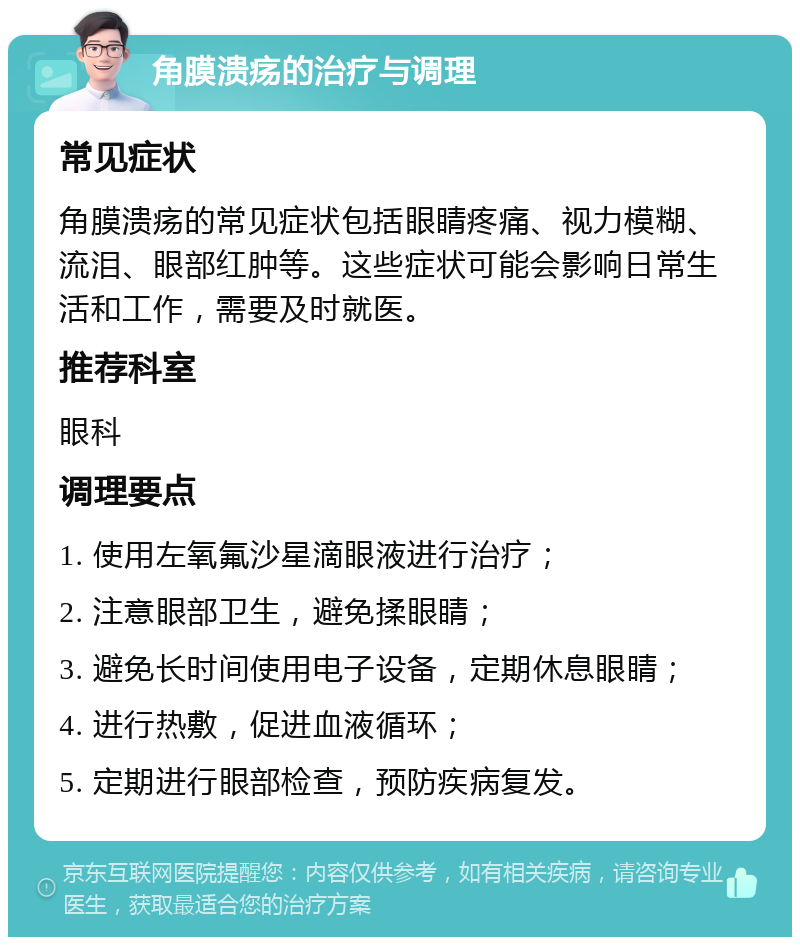 角膜溃疡的治疗与调理 常见症状 角膜溃疡的常见症状包括眼睛疼痛、视力模糊、流泪、眼部红肿等。这些症状可能会影响日常生活和工作，需要及时就医。 推荐科室 眼科 调理要点 1. 使用左氧氟沙星滴眼液进行治疗； 2. 注意眼部卫生，避免揉眼睛； 3. 避免长时间使用电子设备，定期休息眼睛； 4. 进行热敷，促进血液循环； 5. 定期进行眼部检查，预防疾病复发。