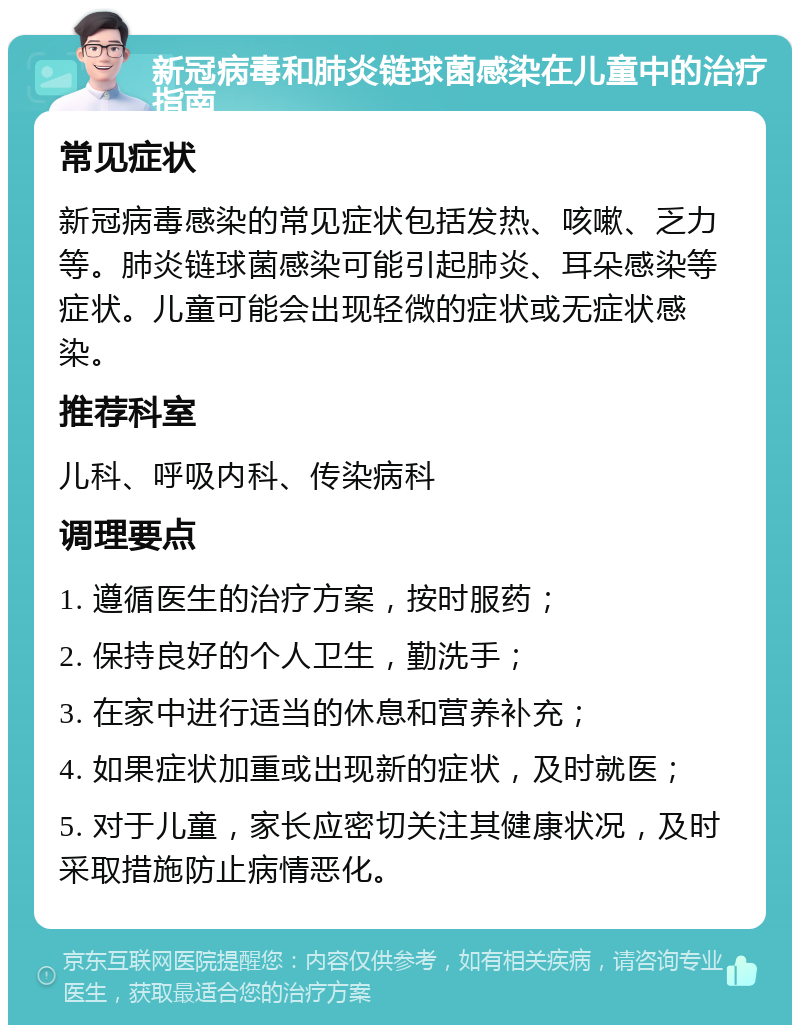 新冠病毒和肺炎链球菌感染在儿童中的治疗指南 常见症状 新冠病毒感染的常见症状包括发热、咳嗽、乏力等。肺炎链球菌感染可能引起肺炎、耳朵感染等症状。儿童可能会出现轻微的症状或无症状感染。 推荐科室 儿科、呼吸内科、传染病科 调理要点 1. 遵循医生的治疗方案，按时服药； 2. 保持良好的个人卫生，勤洗手； 3. 在家中进行适当的休息和营养补充； 4. 如果症状加重或出现新的症状，及时就医； 5. 对于儿童，家长应密切关注其健康状况，及时采取措施防止病情恶化。