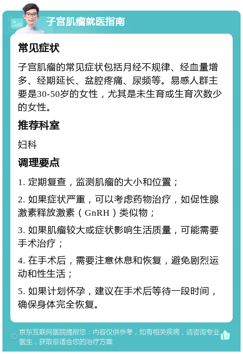 子宫肌瘤就医指南 常见症状 子宫肌瘤的常见症状包括月经不规律、经血量增多、经期延长、盆腔疼痛、尿频等。易感人群主要是30-50岁的女性，尤其是未生育或生育次数少的女性。 推荐科室 妇科 调理要点 1. 定期复查，监测肌瘤的大小和位置； 2. 如果症状严重，可以考虑药物治疗，如促性腺激素释放激素（GnRH）类似物； 3. 如果肌瘤较大或症状影响生活质量，可能需要手术治疗； 4. 在手术后，需要注意休息和恢复，避免剧烈运动和性生活； 5. 如果计划怀孕，建议在手术后等待一段时间，确保身体完全恢复。