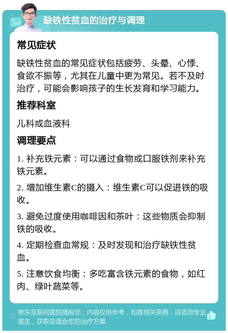 缺铁性贫血的治疗与调理 常见症状 缺铁性贫血的常见症状包括疲劳、头晕、心悸、食欲不振等，尤其在儿童中更为常见。若不及时治疗，可能会影响孩子的生长发育和学习能力。 推荐科室 儿科或血液科 调理要点 1. 补充铁元素：可以通过食物或口服铁剂来补充铁元素。 2. 增加维生素C的摄入：维生素C可以促进铁的吸收。 3. 避免过度使用咖啡因和茶叶：这些物质会抑制铁的吸收。 4. 定期检查血常规：及时发现和治疗缺铁性贫血。 5. 注意饮食均衡：多吃富含铁元素的食物，如红肉、绿叶蔬菜等。